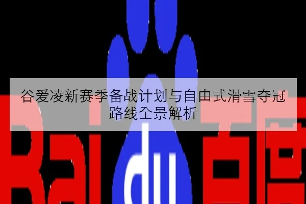谷爱凌新赛季备战计划与自由式滑雪夺冠路线全景解析