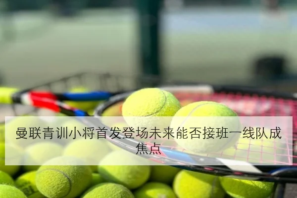 曼联青训小将首发登场未来能否接班一线队成焦点