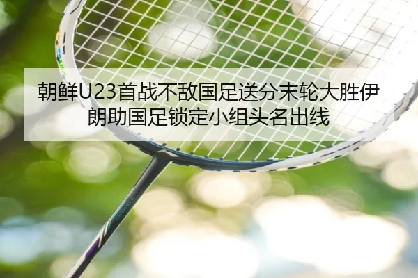 朝鲜U23首战不敌国足送分末轮大胜伊朗助国足锁定小组头名出线